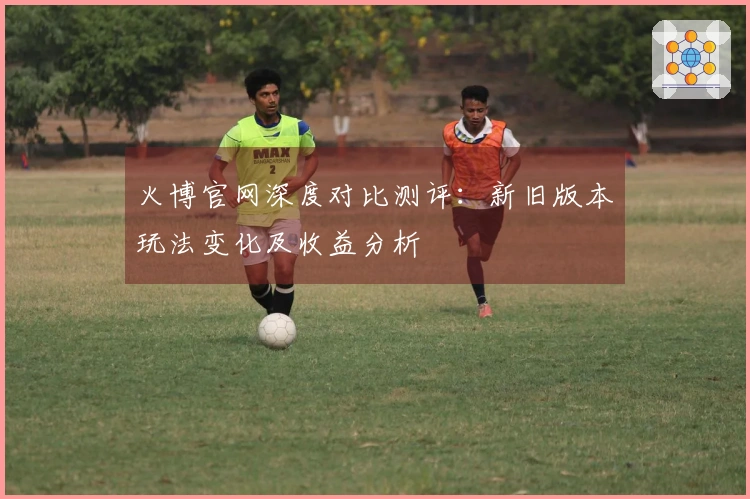 火博官网深度对比测评：新旧版本玩法变化及收益分析