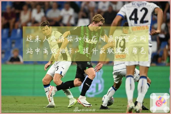 过来人告诉你如何在问鼎pg官方网站中高效抽卡，提升获取稀有角色的成功率