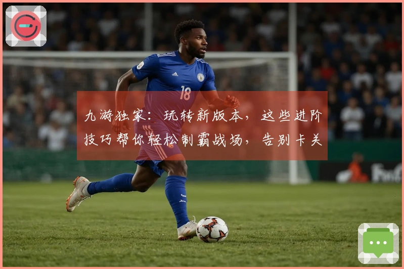 九游独家：玩转新版本，这些进阶技巧帮你轻松制霸战场，告别卡关烦恼