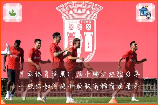 开云体育注册：抽卡玩法经验分享，教你如何提升获取高稀有度角色的机会