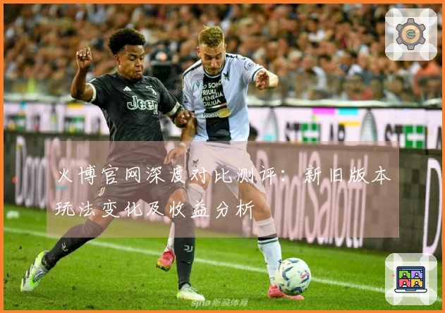 火博官网深度对比测评：新旧版本玩法变化及收益分析