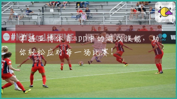 掌握亚博体育app中的游戏技能，助你轻松应对每一场比赛！
