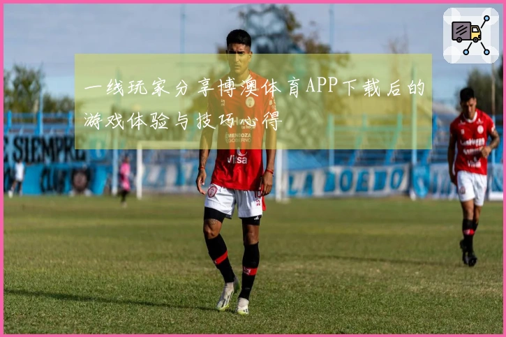 一线玩家分享博澳体育APP下载后的游戏体验与技巧心得