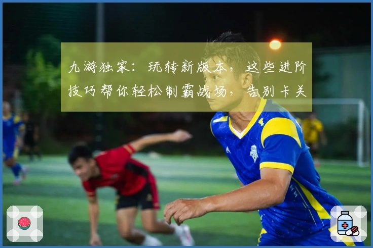 九游独家：玩转新版本，这些进阶技巧帮你轻松制霸战场，告别卡关烦恼