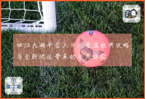 回归九游平台入口，重温经典攻略与全新玩法带来的非凡体验