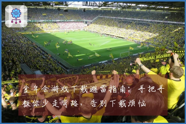 金年会游戏下载避雷指南：手把手教你少走弯路，告别下载烦恼
